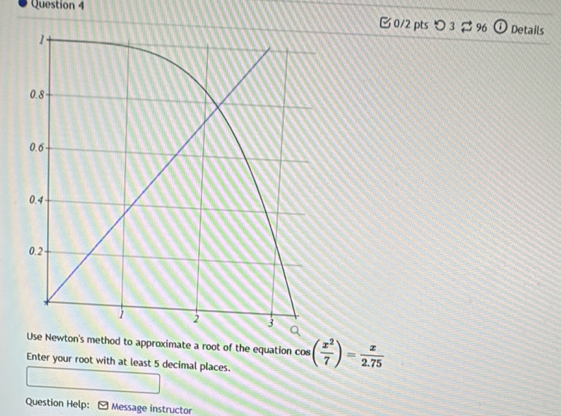 0/2 ptsつ 3⇄ 96 ⓘ Details 
Use Newton's method to approximate a root of the equation cos ( x^2/7 )= x/2.75 
Enter your root with at least 5 decimal places. 
Question Help: Message instructor