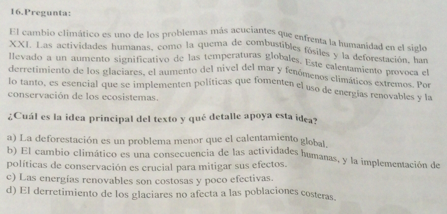 Pregunta:
El cambio climático es uno de los problemas más acuciantes que enfrenta la humanidad en el siglo
XXI. Las actividades humanas, como la quema de combustibles fósiles y la deforestación, han
llevado a un aumento significativo de las temperaturas globales. Este calentamiento provoca el
derretimiento de los glaciares, el aumento del nivel del mar y fenómenos climáticos extremos. Por
lo tanto, es esencial que se implementen políticas que fomenten el uso de energías renovables y la
conservación de los ecosistemas.
¿Cuál es la idea principal del texto y qué detalle apoya esta idea?
a) La deforestación es un problema menor que el calentamiento global.
b) El cambio climático es una consecuencia de las actividades humanas, y la implementación de
políticas de conservación es crucial para mitigar sus efectos.
c) Las energías renovables son costosas y poco efectivas.
d) El derretimiento de los glaciares no afecta a las poblaciones costeras.