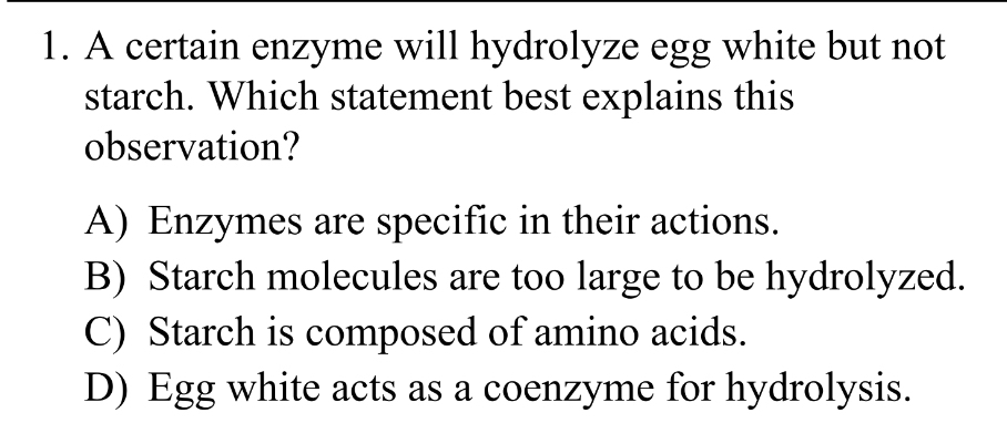 A certain enzyme will hydrolyze egg white but not
starch. Which statement best explains this
observation?
A) Enzymes are specific in their actions.
B) Starch molecules are too large to be hydrolyzed.
C) Starch is composed of amino acids.
D) Egg white acts as a coenzyme for hydrolysis.