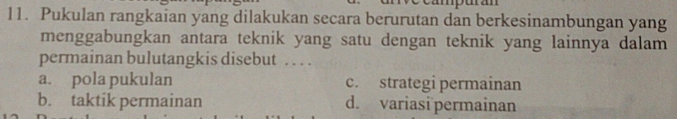 Pukulan rangkaian yang dilakukan secara berurutan dan berkesinambungan yang
menggabungkan antara teknik yang satu dengan teknik yang lainnya dalam
permainan bulutangkis disebut . . . .
a. pola pukulan c. strategi permainan
b. taktik permainan d. variasi permainan