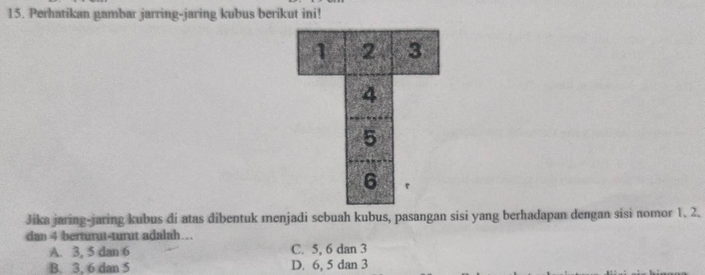 Perhatikan gambar jarring-jaring kubus berikut ini!
Jika jaring-jaring kubus di atas dibentuk menjadi sebuah kubus, pasangan sisi yang berhadapan dengan sisi nomor 1. 2.
dan 4 berturut-turut adalah…
A. 3, 5 dan 6 C. 5, 6 dan 3
B. 3, 6 dan 5 D. 6, 5 dan 3