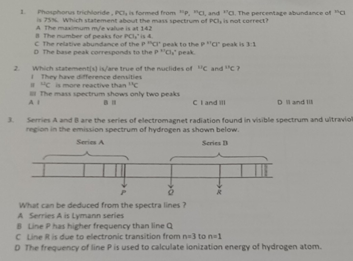 Phosphorus trichloride , PCI_1 is formed from^(31)P.^33Cl , and^(17)Cl. The percentage abundance of^(35)C
is 75%. Which statement about the mass spectrum of PCl_3 is not correct?
A The maximum m/e value is at 142
B The number of peaks for PCl_3^((circ) is 4.
C The relative abundance of the P^15)Cl° peak to the P^(11)Cl° peak is 3:1
D The base peak corresponds to the P''Cl 1* peak.
2. Which statement(s) is/are true of the nuclides of^(12)C and^(11)C 7
I They have difference densities^(12)C is more reactive than^(11)C
l! The mass spectrum shows only two peaks
A l B Ⅱ C I and III D l1 and Iil
3. Serries A and B are the series of electromagnet radiation found in visible spectrum and ultraviol
region in the emission spectrum of hydrogen as shown below.
What can be deduced from the spectra lines ?
A Serries A is Lymann series
B Line P has higher frequency than line Q
C Line R is due to electronic transition from n=3 to n=1
D The frequency of line P is used to calculate ionization energy of hydrogen atom.