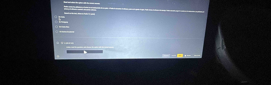 Read and select the option with the correct answer.
Pedro come los plátanos y el arroz en el restaurante e
arroz y el refresco cuestan cincuanta colones
Based on the text, where is Pedro? (1 point)
En Cuba
En Paraguiry
En Guínea Ecustorial
0. (98.07 HC)
Listen, read the question, and choose the option with the conect sm
# Mevew Sere 6