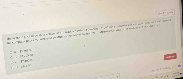 Time left 0:30:14
The average price of personal computers manufactured by MNM Company is $1,200 with a standard deviation of $220. Furthermore, it is known that
the computer prices manufactured by MNM are normally distributed. What is the minimum value of the middle 95% of computer prices?
a. $1,768.80
b. $1,295.80
Next page
c. $2,400.00
d. $768.80
Quiz Part B (10 Mariks) -
95 AM
N 22/1/2021