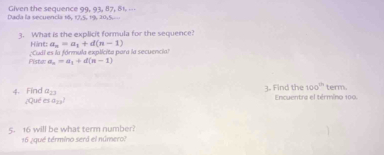 Given the sequence 99, 93, 87, 81, -⋅- 
Dada la secuencia 16, 17, 5, 19, 20, 5,--- 
3. What is the explicit formula for the sequence? 
Hint: a_n=a_1+d(n-1)
¿Cuál es la fórmula explícita para la secuencia? 
Pista: a_n=a_1+d(n-1)
4. Find a_23 3. Find the 100^(th) term. 
¿Qué es a_23? Encuentra el término 100. 
5. 16 will be what term number? 
16 ¿qué término será el número?