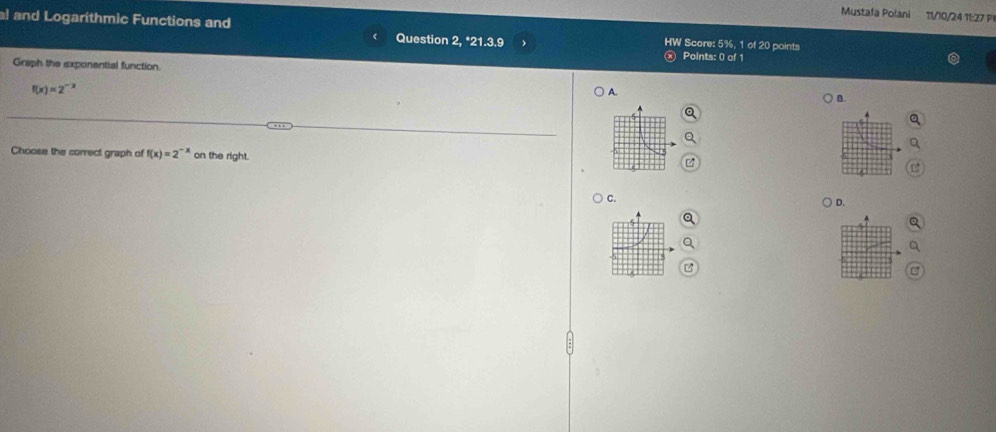 Mustafa Polani 11/10/24 11:27 P1
al and Logarithmic Functions and Question 2, *21.3.9 HW Score: 5%, 1 of 20 points
Points: 0 of 1
Graph the exponential function
f(x)=2^-
A.
B.
Choose the correct graph of f(x)=2^(-x) on the right.
C.
D.