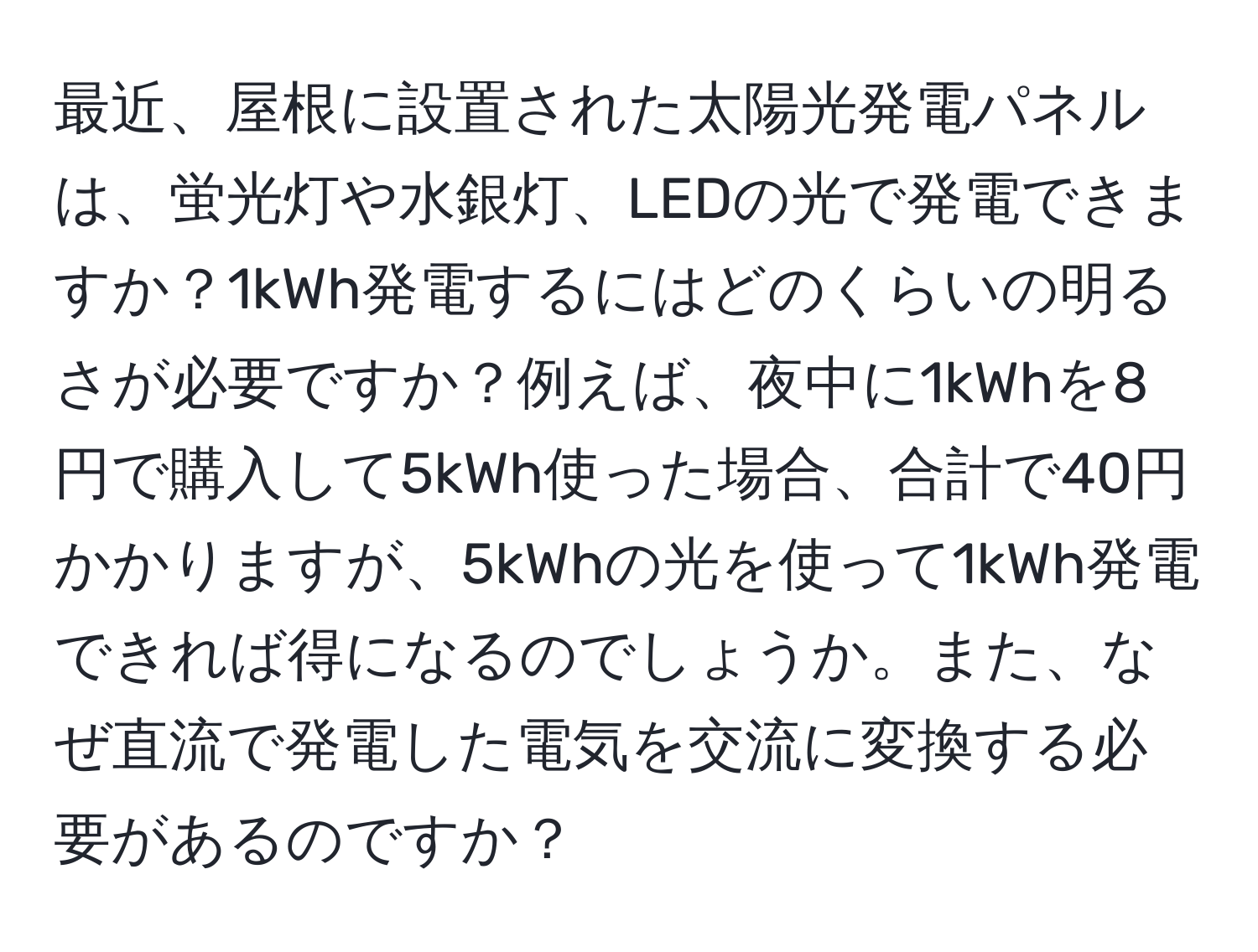 最近、屋根に設置された太陽光発電パネルは、蛍光灯や水銀灯、LEDの光で発電できますか？1kWh発電するにはどのくらいの明るさが必要ですか？例えば、夜中に1kWhを8円で購入して5kWh使った場合、合計で40円かかりますが、5kWhの光を使って1kWh発電できれば得になるのでしょうか。また、なぜ直流で発電した電気を交流に変換する必要があるのですか？