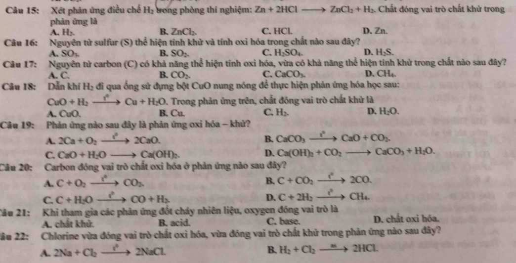 Xét phản ứng điều chế H_2 tong phòng thí nghiệm: Zn+2HClto ZnCl_2+H_2 :. Chất đóng vai trò chất khử trong
phản ứng là
B.
A. H_2 ZnCl_2. C. HCl. D. Zn.
Câu 16: Nguyên tử sulfur (S) thể hiện tính khử và tính oxi hóa trong chất nào sau đây?
A. SO_3. B. SO_2. C. H_2SO_4. D. H_2S.
Câu 17: Nguyên tử carbon (C) có khả năng thể hiện tính oxi hóa, vừa có khả năng thể hiện tính khử trong chất nào sau đây?
A. C. B. CO_2. C. CaCO_3. D. CH_4.
Câu 18: Dẫn khí H_2 đi qua ống sử đựng bột CuO nung nóng để thực hiện phản ứng hóa học sau:
CuO+H_2xrightarrow i°Cu+H_2O D. Trong phản ứng trên, chất đồng vai trò chất khử là
A. CuO. B. Cu. C. H_2. D. H_2O.
Câu 19: Phản ứng nào sau đây là phản ứng oxi hóa - khử?
A. 2Ca+O_2xrightarrow l^32CaO. B. CaCO_3xrightarrow I°CaO+CO_2
C. CaO+H_2Oto Ca(OH)_2. D. Ca(OH)_2+CO_2to CaCO_3+H_2O.
Câu 20: Carbon đồng vai trò chất oxi hóa ở phản ứng nào sau đây?
A. C+O_2xrightarrow I°CO_2 B. C+CO_2xrightarrow I°2CO.
C. C+H_2Oxrightarrow i+H_2CO+H_2
D. C+2H_2xrightarrow t_4CH_4.
âu 21: Khi tham gia các phản ứng đốt cháy nhiên liệu, oxygen đóng vai trò là
A. chất khử. B. acid. C. base. D. chất oxi hóa.
2ầu 22: Chlorine vừa đóng vai trò chất oxi hóa, vừa đóng vai trò chất khử trong phản ứng nào sau đây?
A. 2Na+Cl_2to 2NaCl. B. H_2+Cl_2to 2HCl.