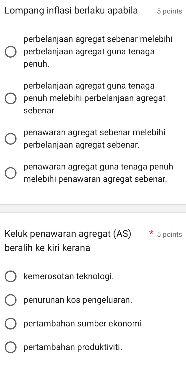 Lompang inflasi berlaku apabila 5 points
perbelanjaan agregat sebenar melebihi
perbelanjaan agregat guna tenaga
penuh.
perbelanjaan agregat guna tenaga
penuh melebihi perbelanjaan agregat
sebenar.
penawaran agregat sebenar melebihi
perbelanjaan agregat sebenar.
penawaran agregat guna tenaga penuh
melebihi penawaran agregat sebenar.
Keluk penawaran agregat (AS) * 5 points
beralih ke kiri kerana
kemerosotan teknologi.
penurunan kos pengeluaran.
pertambahan sumber ekonomi.
pertambahan produktiviti.