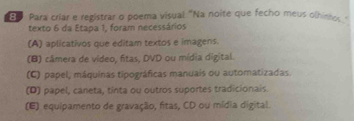 Para criar e registrar o poema visual "Na noite que fecho meus olhinhos."
texto 6 da Etapa 1, foram necessários
(A) aplicativos que editam textos e imagens.
(B) câmera de vídeo, fitas, DVD ou mídia digital.
(C) papel, máquinas tipográficas manuais ou automatizadas.
(D) papel, caneta, tinta ou outros suportes tradicionais.
(E) equipamento de gravação, fitas, CD ou mídia digital.