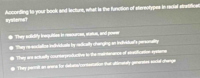 According to your book and lecture, what is the function of stereotypes in racial stratificat
systems?
They solidify inequities in resources, status, and power
They re-socialize individuals by radically changing an individual's personality
They are actually counterproductive to the maintenance of stratification systems
They permit an arena for debate/contestation that ultimately generates social change