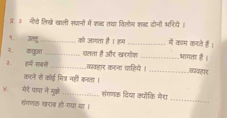 प्र. ३ नीचे लिखे खाली स्थानों में शब्द तथा विलोम शब्द दोनों भरिये। 
१. उल्लू _को जागता है । हम_ 
में काम करते हैं। 
२. कछुआ _चलता है और खरगोश _भागता ह 
३. हमें सबसे _व्यवहार करना चाहिये| _व्यवहार 
करने से कोई मित्र नहीं बनता । 
_ 
8.£ मेरे पापा ने मुझे_ .… संगणक दिया क्योंकि मेरा 
संगणक खराब हो गया था ।