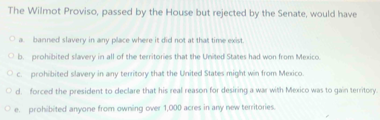 The Wilmot Proviso, passed by the House but rejected by the Senate, would have
a. banned slavery in any place where it did not at that time exist.
b. prohibited slavery in all of the territories that the United States had won from Mexico.
c. prohibited slavery in any territory that the United States might win from Mexico.
d. forced the president to declare that his real reason for desiring a war with Mexico was to gain territory.
e. prohibited anyone from owning over 1,000 acres in any new territories.