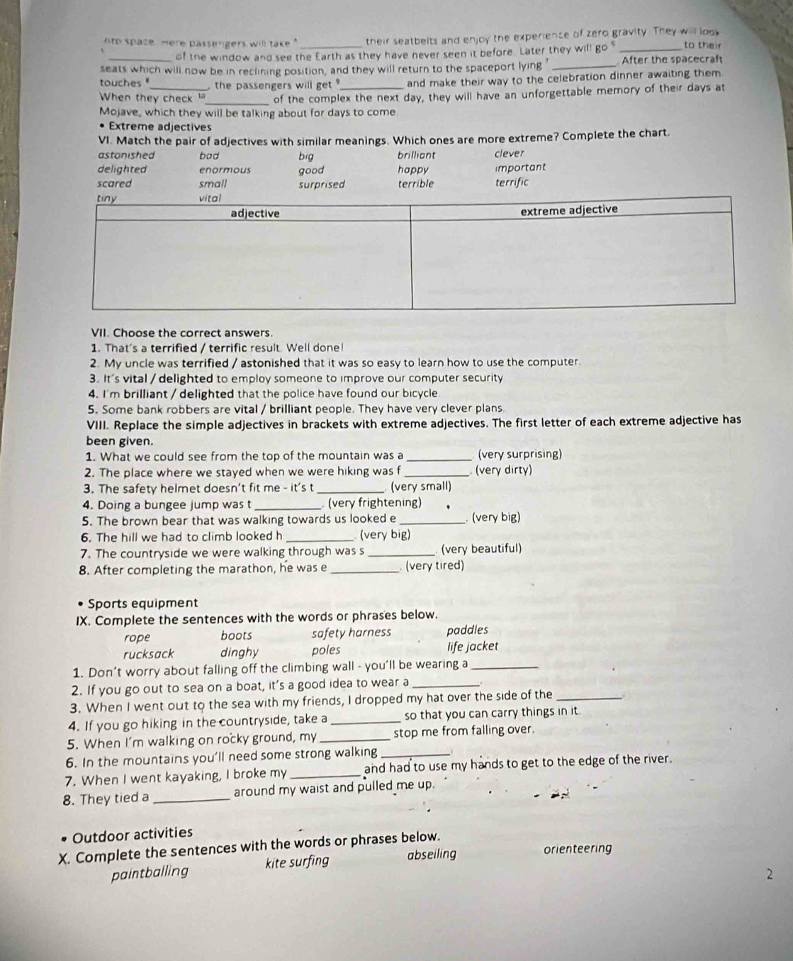 hto space. Here passengers will take  " _their seatbelts and enjoy the experience of zero gravity. They will look to their
of the window and see the Earth as they have never seen it before. Later they will go "_
seats which will now be in reclining position, and they will return to the spaceport lying' _After the spacecraft
touches "  the passengers will get ? and make their way to the celebration dinner awaiting them.
When they check _of the complex the next day, they will have an unforgettable memory of their days at
Mojave, which they will be talking about for days to come
Extreme adjectives
VI. Match the pair of adjectives with similar meanings. Which ones are more extreme? Complete the chart.
astonished bad big brilliant clever
delighted enormous good happy
scared small surprised terrible important terrific
VII. Choose the correct answers.
1. That's a terrified / terrific result. Well done!
2. My uncle was terrified / astonished that it was so easy to learn how to use the computer
3. It's vital / delighted to employ someone to improve our computer security
4. I'm brilliant / delighted that the police have found our bicycle
5. Some bank robbers are vital / brilliant people. They have very clever plans
VIII. Replace the simple adjectives in brackets with extreme adjectives. The first letter of each extreme adjective has
been given.
1. What we could see from the top of the mountain was a _(very surprising)
2. The place where we stayed when we were hiking was f _ (very dirty)
3. The safety helmet doesn't fit me - it's t _ (very small)
4. Doing a bungee jump was t_  (very frightening)
5. The brown bear that was walking towards us looked e _. (very big)
6. The hill we had to climb looked h _ (very big)
7. The countryside we were walking through was s _(very beautiful)
8. After completing the marathon, he was e _(very tired)
Sports equipment
IX. Complete the sentences with the words or phrases below.
rope boots safety harness paddles
rucksack dinghy poles life jacket
1. Don't worry about falling off the climbing wall - you'll be wearing a_
2. If you go out to sea on a boat, it's a good idea to wear a_
3. When I went out to the sea with my friends, I dropped my hat over the side of the_
4. If you go hiking in the countryside, take a_ so that you can carry things in it.
5. When I'm walking on rocky ground, my _stop me from falling over.
6. In the mountains you'll need some strong walking_
7. When I went kayaking, I broke my _and had to use my hands to get to the edge of the river.
8. They tied a _around my waist and pulled me up.
Outdoor activities
X. Complete the sentences with the words or phrases below.
abseiling orienteering
paintballing kite surfing
2