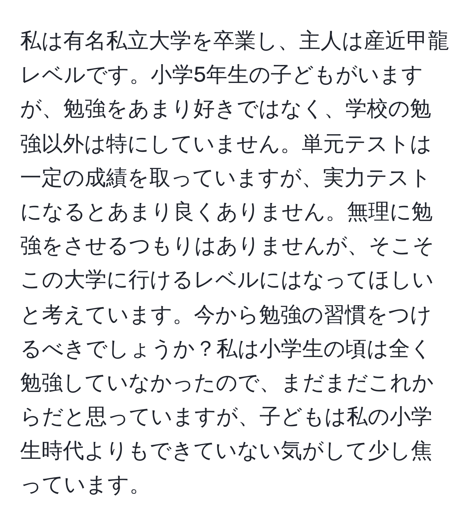 私は有名私立大学を卒業し、主人は産近甲龍レベルです。小学5年生の子どもがいますが、勉強をあまり好きではなく、学校の勉強以外は特にしていません。単元テストは一定の成績を取っていますが、実力テストになるとあまり良くありません。無理に勉強をさせるつもりはありませんが、そこそこの大学に行けるレベルにはなってほしいと考えています。今から勉強の習慣をつけるべきでしょうか？私は小学生の頃は全く勉強していなかったので、まだまだこれからだと思っていますが、子どもは私の小学生時代よりもできていない気がして少し焦っています。