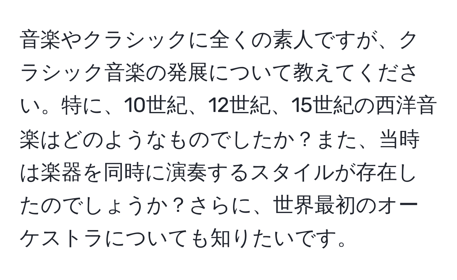 音楽やクラシックに全くの素人ですが、クラシック音楽の発展について教えてください。特に、10世紀、12世紀、15世紀の西洋音楽はどのようなものでしたか？また、当時は楽器を同時に演奏するスタイルが存在したのでしょうか？さらに、世界最初のオーケストラについても知りたいです。