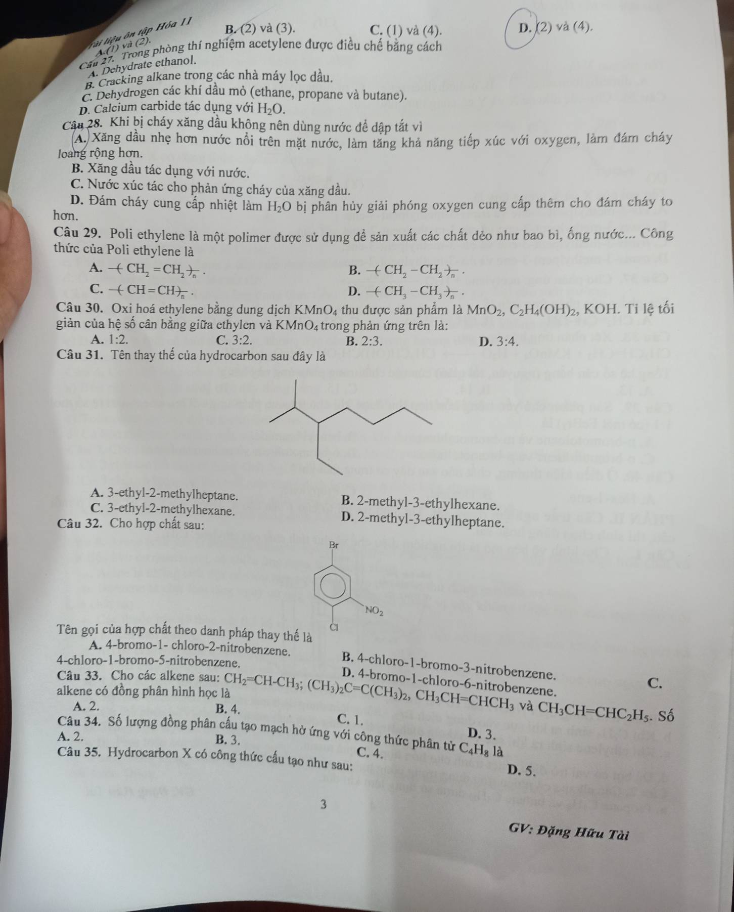 lải liệu ôn tập Hóa II
B. (2) và (3). C. (1) và (4). D. (2) và (4).
A. (1) và (2).
Cau 27. Trong phòng thí nghiệm acetylene được điều chế băng cách
A. Dehydrate ethanol.
B. Cracking alkane trong các nhà máy lọc dầu.
C. Dehydrogen các khí dầu mỏ (ethane, propane và butane).
D. Calcium carbide tác dụng với H_2O.
Câu 28. Khi bị cháy xăng dầu không nên dùng nước đề dập tắt vì
A. Xăng dầu nhẹ hơn nước nổi trên mặt nước, làm tăng khả năng tiếp xúc với oxygen, làm đám cháy
loang rộng hơn.
B. Xăng dầu tác dụng với nước.
C. Nước xúc tác cho phản ứng cháy của xăng dầu.
D. Đám cháy cung cấp nhiệt làm H_2O bị phân hủy giải phóng oxygen cung cấp thêm cho đám cháy to
hơn.
Câu 29. Poli ethylene là một polimer được sử dụng để sản xuất các chất dẻo như bao bì, ống nước... Công
thức của Poli ethylene là
A. -(CH_2=CH_2)_n. B. -(CH_2-CH_2)_n.
C. -(CH=CH)_n. D. -(CH_3-CH_3)_n.
Câu 30. Oxi hoá ethylene bằng dung dịch KMnO_4 thu được sản phẩm là MnO_2,C_2H_4(OH)_2 , KOH. Tỉ lệ tối
giản của hệ số cân bằng giữa ethylen và KMnO_4 trong phản ứng trên là:
A. 1:2. C. 3:2. B. 2:3. D. 3:4.
Câu 31. Tên thay thế của hydrocarbon sau đây là
A. 3-ethyl-2-methylheptane. B. 2-methyl-3-ethylhexane.
C. 3-ethyl-2-methylhexane. D. 2-methyl-3-ethylheptane.
Câu 32. Cho hợp chất sau:
Br
NO_2
à
Tên gọi của hợp chất theo danh pháp thay thế là
A. 4-bromo-1- chloro-2-nitrobenzene.
4-chloro-1-bromo-5-nitrobenzene.
B. 4-chloro-1-bromo-3-nitrobenzene.
Câu 33. Cho các alkene sau: C.
alkene có đồng phân hình học là CH_2=CH-CH_3;(CH_3)_2C=C(CH_3)_2,CH_3CH=CHCH_3 D. 4-bromo-1-chloro-6-nitrobenzene.
và CH_3CH=CHC_2H_5. Số
A. 2. B. 4. C. 1.
D. 3.
Câu 34. Số lượng đồng phân cấu tạo mạch hở ứng với công thức phân tử C_4H_81 à
A. 2. B. 3.
C. 4.
Câu 35. Hydrocarbon X có công thức cấu tạo như sau:
D. 5.
3
GV: Đặng Hữu Tài