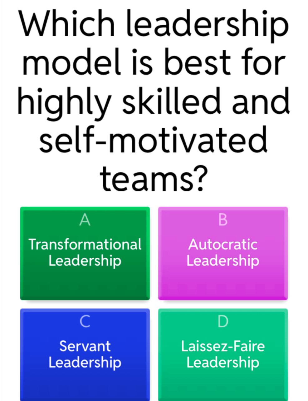 Which leadership
model is best for
highly skilled and
self-motivated
teams?
A
B
Transformational Autocratic
Leadership Leadership
C
Servant Laissez-Faire
Leadership Leadership