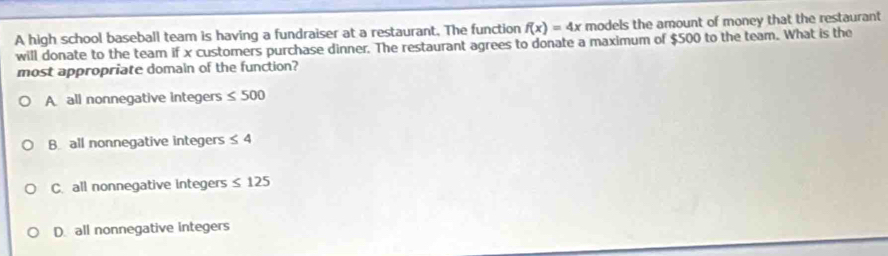 A high school baseball team is having a fundraiser at a restaurant. The function f(x)=4x models the amount of money that the restaurant
will donate to the team if x customers purchase dinner. The restaurant agrees to donate a maximum of $500 to the team. What is the
most appropriate domaln of the function?
A all nonnegative integers ≤ 500
B all nonnegative integers ≤ 4
C. all nonnegative integers ≤ 125
D. all nonnegative integers