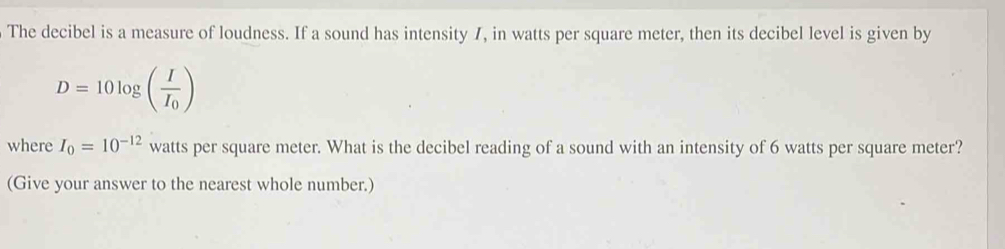 The decibel is a measure of loudness. If a sound has intensity 7, in watts per square meter, then its decibel level is given by
D=10log (frac II_0)
where I_0=10^(-12) watts per square meter. What is the decibel reading of a sound with an intensity of 6 watts per square meter? 
(Give your answer to the nearest whole number.)