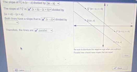 The slope of overleftrightarrow PQ is (v-z) divided by (w-x)
The slope of overleftrightarrow PQ is V (v+b)-(z+b)v divided by
(w+a)-(x+a).
Both lines have a slope that is V (v-z)^v divided by
Therefore, the lines are parallel
Paraltel lines should have slopes that are equal
Hind
Intro Dane