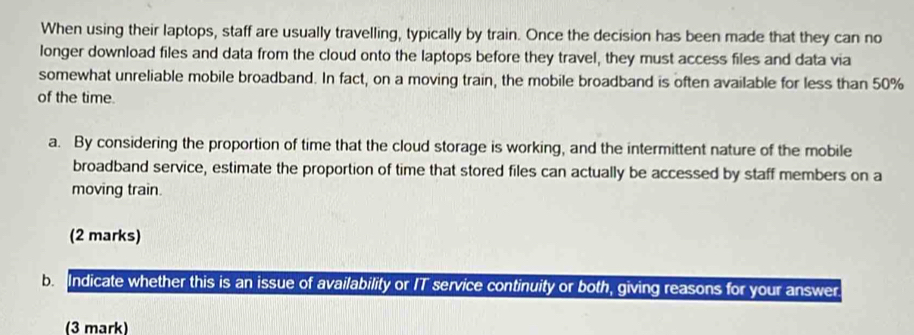 When using their laptops, staff are usually travelling, typically by train. Once the decision has been made that they can no 
longer download files and data from the cloud onto the laptops before they travel, they must access files and data via 
somewhat unreliable mobile broadband. In fact, on a moving train, the mobile broadband is often available for less than 50%
of the time. 
a. By considering the proportion of time that the cloud storage is working, and the intermittent nature of the mobile 
broadband service, estimate the proportion of time that stored files can actually be accessed by staff members on a 
moving train. 
(2 marks) 
b Indicate whether this is an issue of availability or IT service continuity or both, giving reasons for your answer. 
(3 mark)