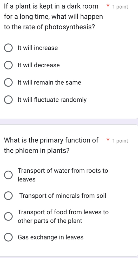 If a plant is kept in a dark room * 1 point
for a long time, what will happen
to the rate of photosynthesis?
It will increase
It will decrease
It will remain the same
It will fluctuate randomly
What is the primary function of * 1 point
the phloem in plants?
Transport of water from roots to
leaves
Transport of minerals from soil
Transport of food from leaves to
other parts of the plant
Gas exchange in leaves