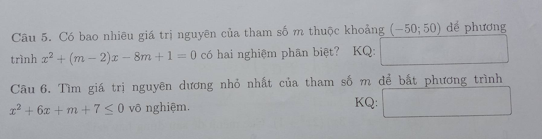 Có bao nhiêu giá trị nguyên của tham số m thuộc khoảng (-50;50) để phương 
trình x^2+(m-2)x-8m+1=0 có hai nghiệm phân biệt? KQ: 
Câu 6. Tìm giá trị nguyên dương nhỏ nhất của tham số m để bất phương trình
sqrt(1)/2,4)
x^2+6x+m+7≤ 0 vô nghiệm. 
KQ: ^circ 