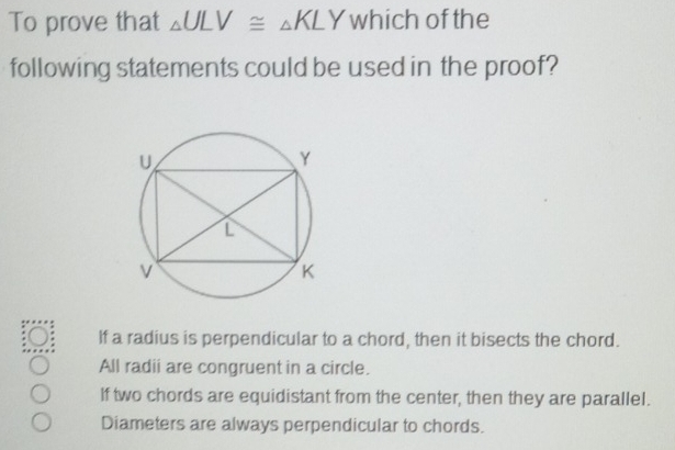 To prove that △ ULV≌ △ KLY which of the
following statements could be used in the proof?
If a radius is perpendicular to a chord, then it bisects the chord.
All radii are congruent in a circle.
If two chords are equidistant from the center, then they are parallel.
Diameters are always perpendicular to chords.