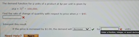 The demand function for q units of a product at $p per unit is given by
rho (q+3)^2=100,000. 
Find the rate of change of quantity with respect to price when p=$40. 
Interpret this result. 
If the price is increased by $1.00, the demand will decrease by X units. 
Enter a fraction, integer, or exact decima 
Need Help? Read it