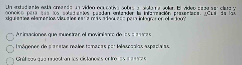 Un estudiante está creando un video educativo sobre el sistema solar. El video debe ser claro y
conciso para que los estudiantes puedan entender la información presentada. ¿Cuál de los
siguientes elementos visuales sería más adecuado para integrar en el vídeo?
Animaciones que muestran el movimiento de los planetas.
Imágenes de planetas reales tomadas por telescopios espaciales.
Gráficos que muestran las distancias entre los planetas.