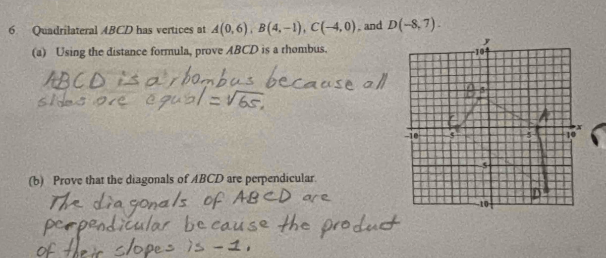 Quadrilateral ABCD has vertices at A(0,6), B(4,-1), C(-4,0) , and D(-8,7). 
(a) Using the distance formula, prove ABCD is a rhombus. 
(b) Prove that the diagonals of ABCD are perpendicular.