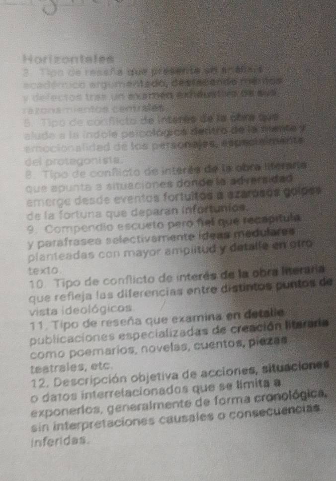 Horizontales 
3 Tipn de reseña que presenta un analiais 
ecadérico argumentado, destacando mérios 
y defectos tras un eamén exhéuattes de sus 
razonamentos centrales 
5. Tipo de conficto de interés de la com tue 
alude a la indole psicológica dentro de la mente y 
emocionalidad de los persorajes, especlalmente 
del protegonista. 
8. Tipo de conflicto de interês de la cbra liferaña 
que apunta a situaciones donde la ad versidad 
emerge desde eventos fortuitos a azarosos goipos 
de la fortuna que deparan infortuniós. 
9. Compendio escueto pero fiel que recapítula 
y paráfrases selectivamente ideas medulares 
planteadas con mayor amplitud y detalle en otro 
texto . 
10. Tipo de conflicto de interés de la obra literaria 
que refleja las diferencias entre distintos puntos de 
vista ideológicos 
11. Tipo de reseña que examina en detalle 
publicaciones especializadas de creación litarara 
como poemarios, novelas, cuentos, piezas 
teatrales, etc. 
12. Descripción objetiva de acciones, situaciones 
o datos interrelacionados que se límita a 
exponerios, generalmente de forma cronológica, 
sin interpretaciones causales o consecuencias 
inferidas.