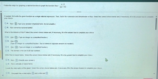 Fellow the steps for graphieg a rabional lunction to graph the function R(x)= (x+n)/x(n+10) 
your ch-ce If needed, first wrie the gavan function as a single retional exprossion. Than, fackor the numesator and denomsnator of Apx. Select the cerect cheice halow and, if necessary, fil in the ansiver box to complote
A. R(x)-□ Type your answer in flactored fom. De not simplity ]
B. F(x) camnof be lactored further.
What is the domae of 4(x)? Select the correct chaice below and, if necessary. Sill in the answer box to complete your choico
A.  x|x≥ □  (Type an integer or a sirplified traction)
m  x|x!= □ 
(Type an integer or a sinplified fraction. Use a comma to separate armwers as needed )
C. (alpha Type on integer or a simplified fractiee
D. The dernain is the set of all real numbers
Writo HIJ in lawest tenne. Seect the carrect chaice below snd, if necesssn, fill in the unsver box to complete your choice
) A. 900-□ (Sanolity your assver.)
H(x) n afready in lovent karres 
o cade the intercentis) of the graph. Select the carrect choice below and, if necessary fill in the answer bowles) to complete your chac
A. T he graph tas a ier ca0 5 ] □ and y-intercept ,□