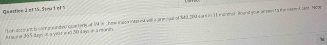 of 15, Step 1 of 1 
If an account is compounded quarterly at 19 % , how much interest will a principal of $40,200 earn in 11 months? Round your answer to the nearest cent. Note: 
Assume 365 days in a year and 30 days in a month.