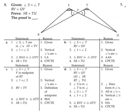 Given:
RV=UV
Prove: SR=TU
The proof is_
Statement
a. 1 ∠ S,∠ T are 1. Given b. 1. ∠ S=∠ T 1. Given
rt. ∠ 'sSV=TV RV=UV
2. ∠ 1=∠ 2 2. Vertical 2. ∠ 1=∠ 2 2. Vertical
∠ 's are =. ∠'s are =.
3. △ RSU≌ △ UTV 3. LA 3. △ RSV≌ △ UTV 3. AAS
4. SR=TU 4. CPCTE 4. SR=TU 4. CPCTE
Statement Reason Statement Reason
c. 1. ∠ S=∠ T 1. Given d. 1. ∠ S=∠ T 1. Given
V is midpoint RV=UV
of RT US⊥ SR
2. ∠ 1=∠ 2 2. Vertical RT⊥ TU
∠ 'sare=. 2. ∠ Sisrt.∠ 2. ⊥ lines
3. RV=TV 3. Definition ∠ T i rt.∠ form rt∠ 's.
of 3. ∠ S=∠ T 3. All rt ∠ 's=.
midpoint 4. ∠ 1=∠ 2 4. Vertical ∠ 's
4. △ RSV≌ △ UTV 4. SSA are =.
5. SR=TU 5. CPCTE 5. △ RSV≌ △ UTV 5. HA
6. SR=TU 6. CPCTE