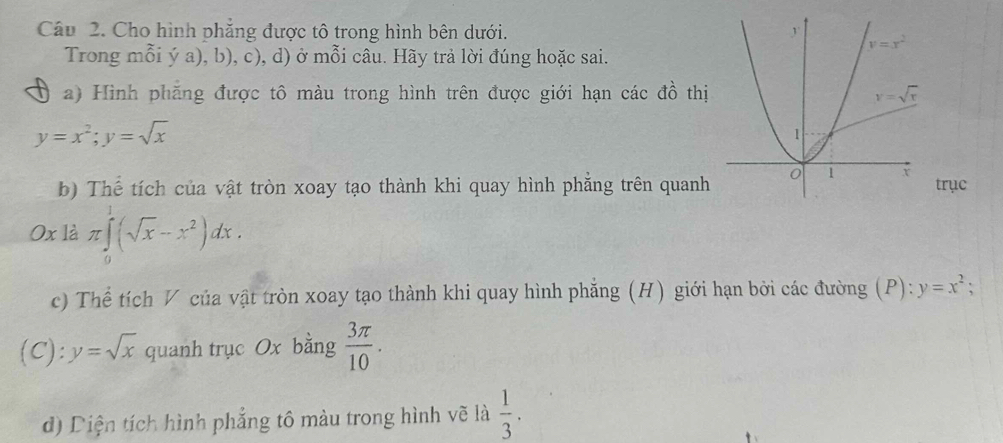 Cho hình phẳng được tô trong hình bên dưới. 
Trong mỗi ý a), b), c), d) ở mỗi câu. Hãy trả lời đúng hoặc sai.
a) Hình phăng được tô màu trong hình trên được giới hạn các đồ thị
y=x^2;y=sqrt(x)
b) Thế tích của vật tròn xoay tạo thành khi quay hình phẳng trên quanhtrục
Ox là π ∈tlimits _0^(1(sqrt x)-x^2)dx.
c) Thể tích V của vật tròn xoay tạo thành khi quay hình phẳng (H) giới hạn bởi các đường (P): y=x^2;
(C): y=sqrt(x) quanh trục Ox bằng  3π /10 .
d) Diện tích hình phẳng tô màu trong hình vẽ là  1/3 .