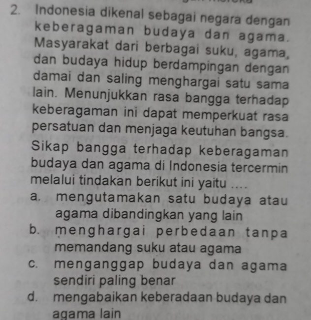 Indonesia dikenal sebagai negara dengan
keberagaman budaya dan agama.
Masyarakat dari berbagai suku, agama,
dan budaya hidup berdampingan dengan 
damai dan saling menghargai satu sama
lain. Menunjukkan rasa bangga terhadap
keberagaman ini dapat memperkuat rasa
persatuan dan menjaga keutuhan bangsa.
Sikap bangga terhadap keberagaman
budaya dan agama di Indonesia tercermin
melalui tindakan berikut ini yaitu ....
a. mengutamakan satu budaya atau
agama dibandingkan yang lain
b. menghargai perbedaan tanpa
memandang suku atau agama
c. menganggap budaya dan agama
sendiri paling benar
d. mengabaikan keberadaan budaya dan
agama lain