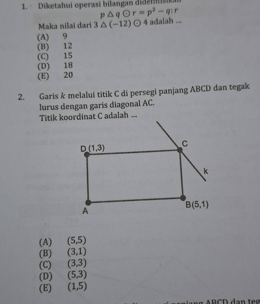 Diketahui operasi bilangan didefinisikan
p△ qodot r=p^2-q:r
Maka nilai dari 3△ (-12)odot 4 adalah ...
(A) 9
(B) 12
(C) 15
(D) 18
(E) 20
2. Garis k melalui titik C di persegi panjang ABCD dan tegak
lurus dengan garis diagonal AC.
(A) (5,5)
(B) (3,1)
(C) (3,3)
(D) (5,3)
(E) (1,5)
ARCD dạn te  g