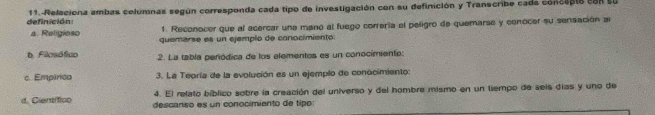 11.-Relaciona ambas columnas según corresponda cada tipo de investigación con su definición y Transcribe cada concepto con su
definición:
a. Religioso 1. Reconocer que al acercar una manó al fuego correría el peligro de quemarse y conocer su sensación al
quemarse es un ejemplo de conocimiento:
b. Filosófico
2. La tabla peródica de los elementos es un conocimiento:
c. Empínca 3. La Teoría de la evolución es un ejemplo de conocimiento:
4. El relato bíblico sobre la creación del universo y del hombre mismo en un tiempo de sels días y uno de
d. Científico
descanso es un conocimiento de tipo: