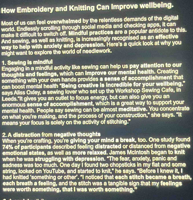 How Embroidery and Knitting Can Improve wellbeing. 
Most of us can feel overwheImed by the relentless demands of the digital 
world. Endlessly scrolling through social media and checking apps, it can 
make it difficult to switch off. Mindful practices are a popular antidote to this. 
And sewing, as well as knitting, is increasingly recognised as an effective 
way to help with anxiety and depression. Here's a quick look at why you 
might want to explore the world of needlework. 
1. Sewing is mindful 
Engaging in a mindful activity like sewing can help us pay attention to our 
thoughts and feelings, which can improve our mental health. Creating 
something with your own hands provides a sense of accomplishment that 
can boost mental health "Being creative is incredible for your wellbeing,” 
says Aliss Oxley, a sewing lover who set up the Workshop Sewing Cafe, in 
Leeds."It gives you an outlet to focus energy, but can also give you an 
enormous sense of accomplishment, which is a great way to support your 
mental health. People say sewing can be almost meditative. You concentrate 
on what you’re making, and the process of your construction,” she says. “It 
means your focus is solely on the activity of stitching." 
2. A distraction from negative thoughts 
When you're crafting, you're giving your mind a break, too. One study found
74% of participants described feeling distracted or distanced from negative 
emotional states, as well as more relaxed. James Mcintosh began to knit 
when he was struggling with depression. "The fear, anxiety, panic and 
sadness was too much. One day I found two chopsticks in my flat and some 
string, looked on YouTube, and started to knit," he says. "Before I knew it, I 
had knitted ‘something or other’. “I noticed that each stitch became a breath, 
each breath a feeling, and the stitch was a tangible sign that my feelings 
were worth something, that I was worth something."