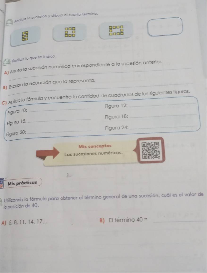 Analiza la sucesión y díbuja el cuarto término. 
Realiza lo que se índica. 
A) Anota la sucesión numérica correspondiente a la sucesión anterior. 
B) Escribe la ecuación que la representa. 
C) Aplica la fórmula y encuentra la cantidad de cuadrados de las siguientes figuras. 
_ 
Figura 12: 
Figura 10: 
_ 
Figura 18: 
_ 
Figura 15: 
Figura 24: 
_ 
Figura 20: 
_ 
Mis conceptos 
Las sucesiones numéricas. 
Mis prácticas 
Utilizando la fórmula para obtener el término general de una sucesión, cuál es el valor de 
la posición de 40. 
A) 5, 8, 11, 14, 17... B) El término 40= _