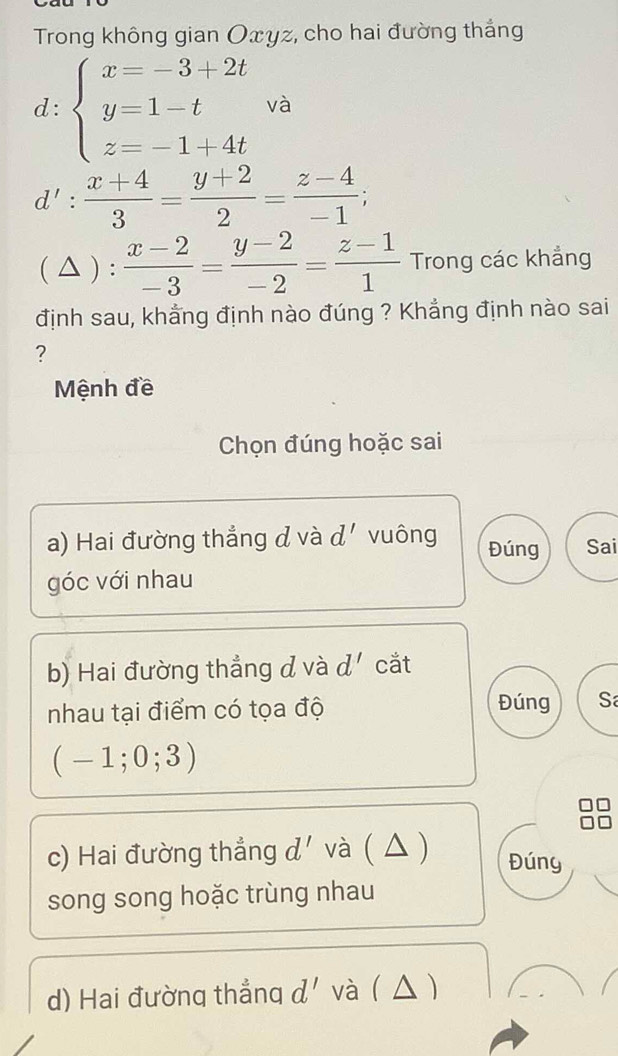 Trong không gian Oxyz, cho hai đường thắng 
d: beginarrayl x=-3+2t y=1-t z=-1+4tendarray. và
d': (x+4)/3 = (y+2)/2 = (z-4)/-1 ; 
( △ ) :  (x-2)/-3 = (y-2)/-2 = (z-1)/1  Trong các khẳng 
định sau, khẳng định nào đúng ? Khẳng định nào sai 
? 
Mệnh đề 
Chọn đúng hoặc sai 
a) Hai đường thẳng đ và d. vuông Đúng Sai 
góc với nhau 
b) Hai đường thẳng đ và d' cắt 
Đúng 
nhau tại điểm có tọa độ S
(-1;0;3)
c) Hai đường thẳng d' và ( △ ) Đúny 
song song hoặc trùng nhau 
d) Hai đường thẳng d' và( △ )