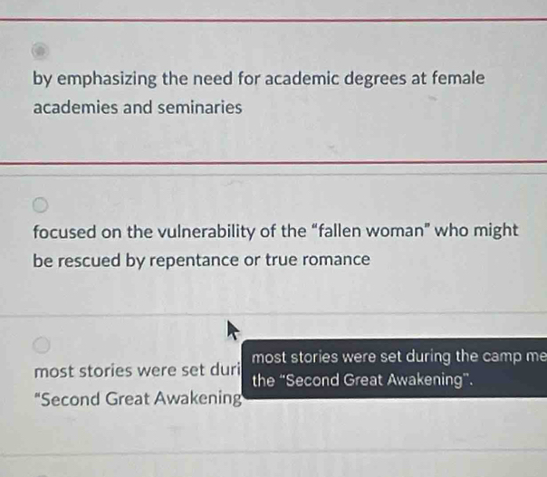 by emphasizing the need for academic degrees at female
academies and seminaries
focused on the vulnerability of the “fallen woman” who might
be rescued by repentance or true romance
most stories were set duri most stories were set during the camp me
the “Second Great Awakening”.
“Second Great Awakening