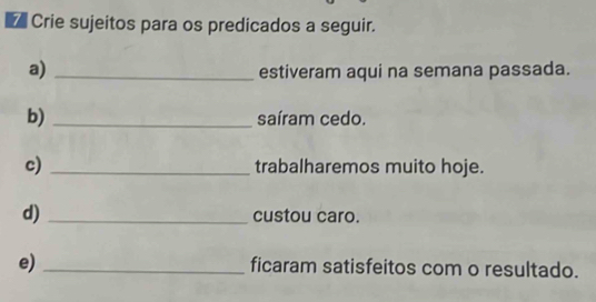 Crie sujeitos para os predicados a seguir. 
a) _estiveram aqui na semana passada. 
b)_ saíram cedo. 
c) _trabalharemos muito hoje. 
d) _custou caro. 
e)_ ficaram satisfeitos com o resultado.