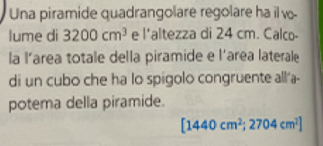 Una piramide quadrangolare regolare ha il w- 
lume di 3200cm^3 e 1 altezza di 24 cm. Calco 
la l’area totale della piramide e l'area laterale 
di un cubo che ha lo spigolo congruente all'a- 
potema della piramide.
[1440cm^2;2704cm^2]