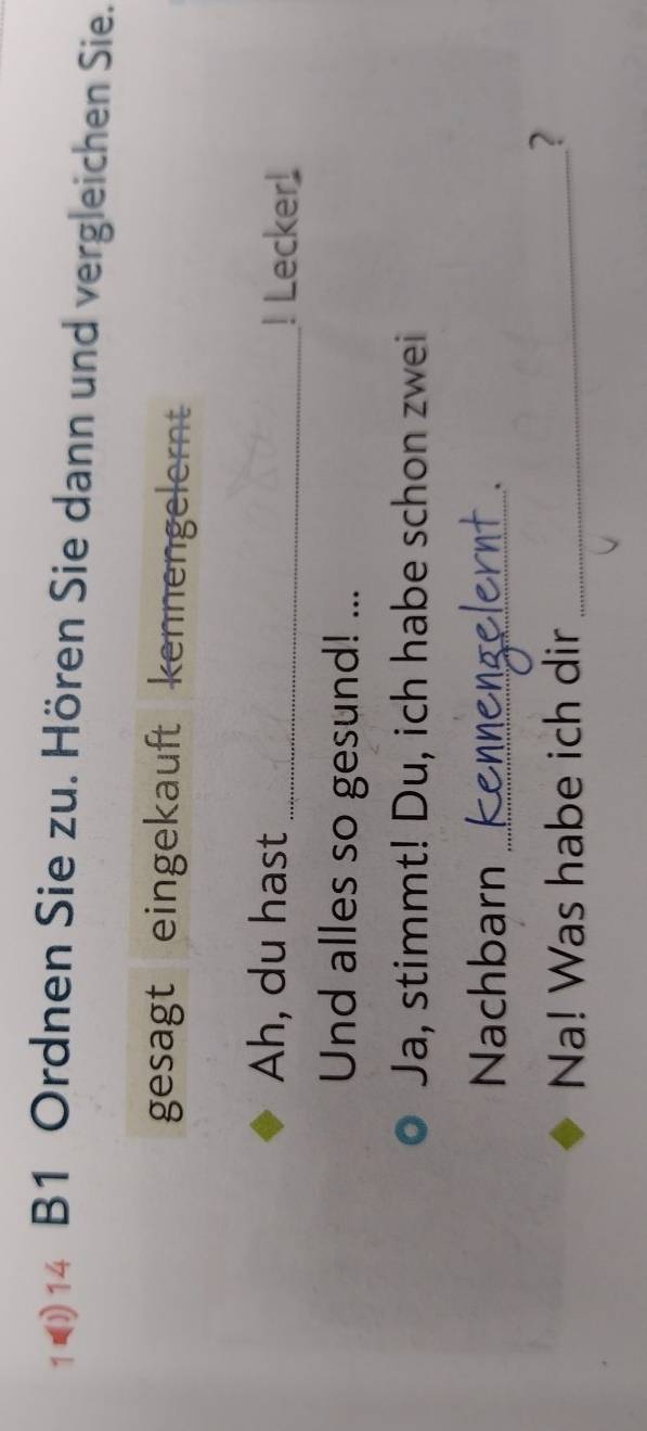 1 14 B1 Ordnen Sie zu. Hören Sie dann und vergleichen Sie. 
gesagt eingekauft kennengelernt 
Ah, du hast _! Lecker! 
Und alles so gesund! ... 
Ja, stimmt! Du, ich habe schon zwei 
Nachbarn_ 
` 
Na! Was habe ich dir_ 
?