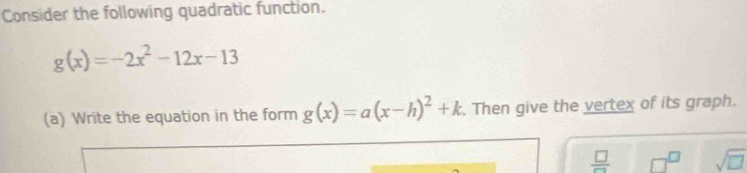 Consider the following quadratic function.
g(x)=-2x^2-12x-13
(a) Write the equation in the form g(x)=a(x-h)^2+k. Then give the vertex of its graph.
 □ /□   □^(□) sqrt(□ )