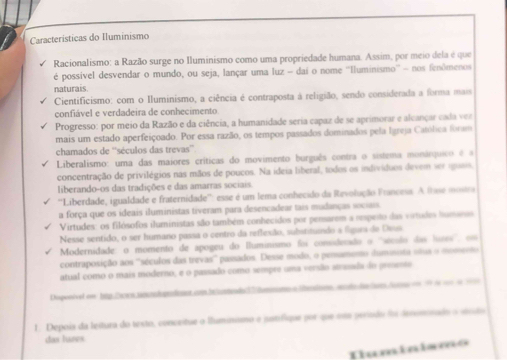 Características do Iluminismo
Racionalismo: a Razão surge no Iluminismo como uma propriedade humana. Assim, por meio dela é que
é possivel desvendar o mundo, ou seja, lançar uma luz - dai o nome ''Iluminismo'' - nos fenômenos
naturais.
Cientificismo: com o Iluminismo, a ciência é contraposta à religião, sendo considerada a forma mais
confiável e verdadeira de conhecimento
Progresso: por meio da Razão e da ciência, a humanidade seria capaz de se aprimorar e alcançar cada ver
mais um estado aperfeiçoado. Por essa razão, os tempos passados dominados pela Igreja Católica foram
chamados de ''séculos das trevas''
Liberalismo: uma das maiores críticas do movimento burguês contra o sistima monárquico é a
concentração de privilégios nas mãos de poucos. Na ideia liberal, todos os indivíduos devem ver iguais,
liberando-os das tradições e das amarras sociais.
''Liberdade, igualdade e fraternidade'': esse é um lema conhecido da Revolução Francess. A fhse mosra
a força que os ideais iluministas tiveram para desencadear tais madanças sociais.
Virtudes: os filósofos iluministas são também conhecidos por pensarem a nopeito das virtudes Sumens
Nesse sentido, o ser humano passa o centro da reflexão, substitundo a fgars de Deui
Modernidade: o momento de apogeu do Iluminismo foi consideraão o ''sícsão das luses'', om
contraposição aos '''séculos das trevas''' passados. Desse modo, o pensamento daminista stus o mossent
atual como o mais moderno, e o passado como sempre uma versão atrasada do preento
Dispesével em htp.Da s mnadoprodent co.ba|untendo37dmmomn a lbeotionomdo daolamo Acs e 99 de so d 1
1. Depois da leitura do testo, conceitue o lhuminismo e iatífique por que ita período f derominado a vsto
das lunes
Tuminisms