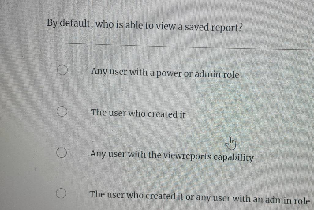 By default, who is able to view a saved report?
Any user with a power or admin role
The user who created it
Any user with the viewreports capability
The user who created it or any user with an admin role